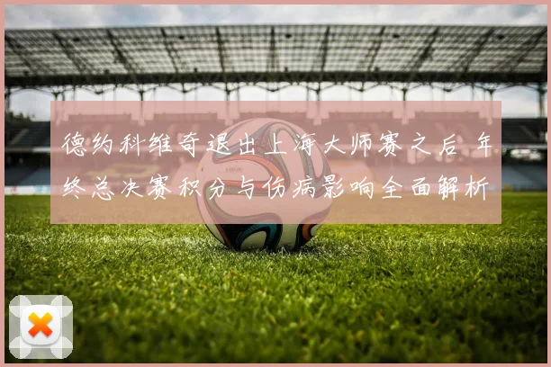 德约科维奇退出上海大师赛之后 年终总决赛积分与伤病影响全面解析