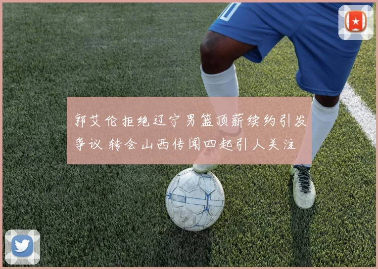 郭艾伦拒绝辽宁男篮顶薪续约引发争议 转会山西传闻四起引人关注