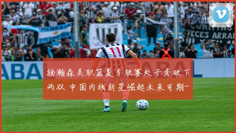杨瀚森美职篮夏季联赛处子秀砍下两双 中国内线新星崛起未来可期