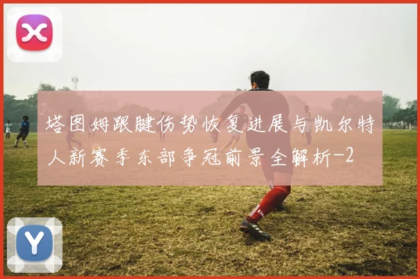 塔图姆跟腱伤势恢复进展与凯尔特人新赛季东部争冠前景全解析