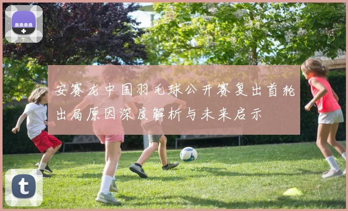 安赛龙中国羽毛球公开赛复出首轮出局原因深度解析与未来启示