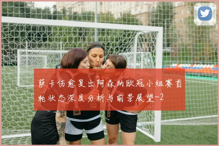 萨卡伤愈复出阿森纳欧冠小组赛首轮状态深度分析与前景展望