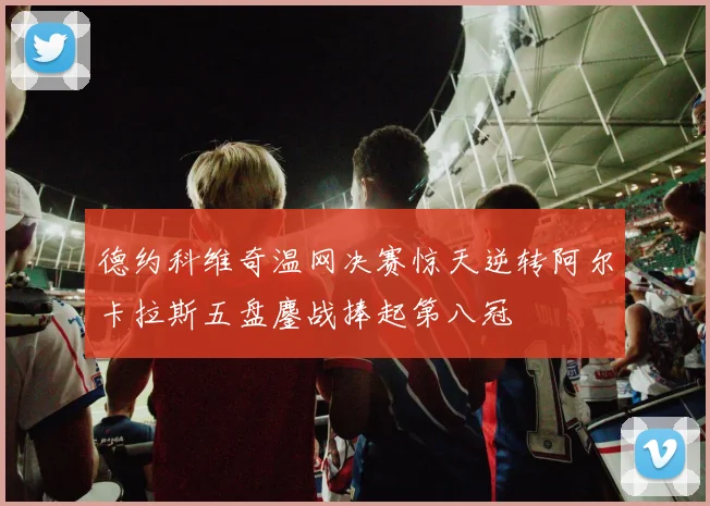 德约科维奇温网决赛惊天逆转阿尔卡拉斯五盘鏖战捧起第八冠