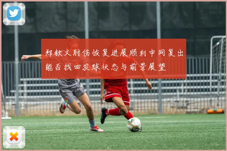 郑钦文肘伤恢复进展顺利中网复出能否找回发球状态与前景展望