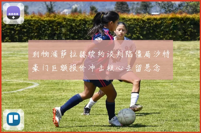 利物浦萨拉赫续约谈判陷僵局沙特豪门巨额报价冲击核心去留悬念