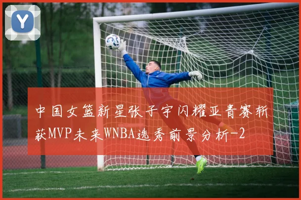 中国女篮新星张子宇闪耀亚青赛斩获MVP未来WNBA选秀前景分析