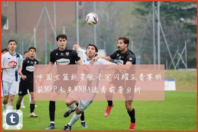 中国女篮新星张子宇闪耀亚青赛斩获MVP未来WNBA选秀前景分析