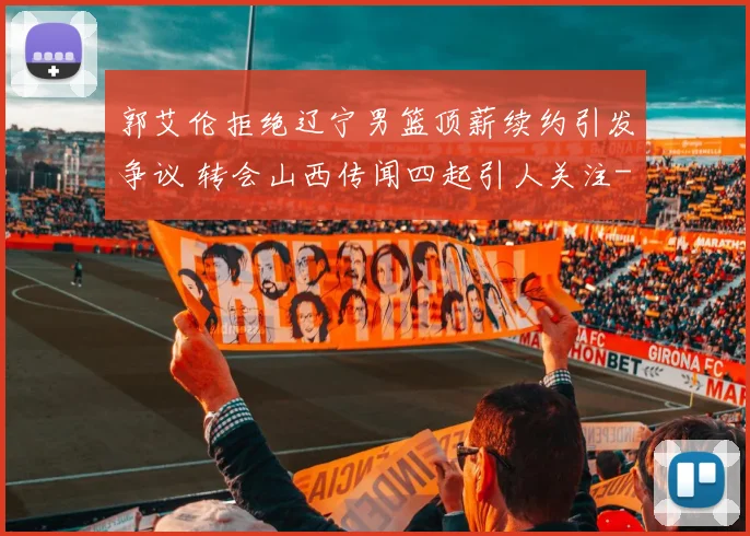 郭艾伦拒绝辽宁男篮顶薪续约引发争议 转会山西传闻四起引人关注
