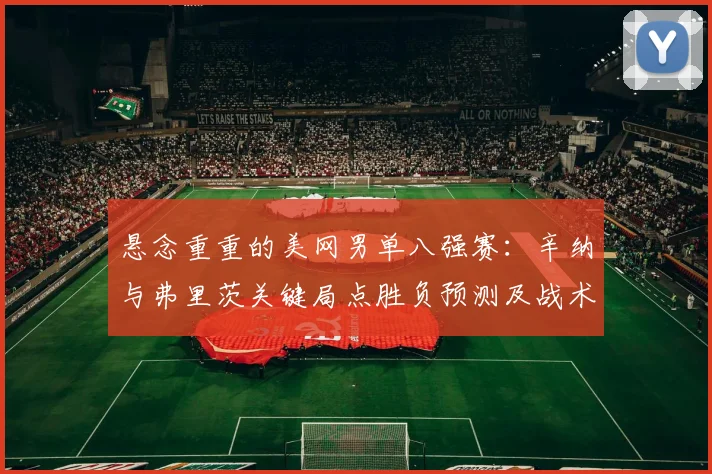 悬念重重的美网男单八强赛:辛纳与弗里茨关键局点胜负预测及战术揭秘