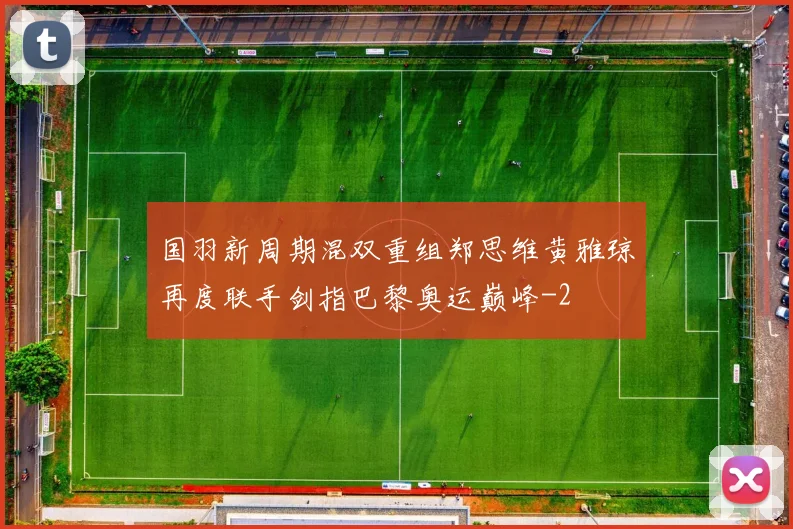 国羽新周期混双重组郑思维黄雅琼再度联手剑指巴黎奥运巅峰