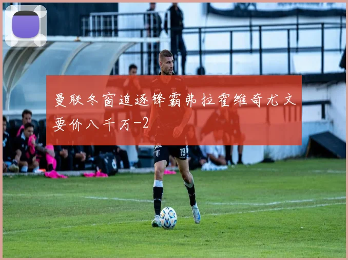 曼联冬窗追逐锋霸弗拉霍维奇尤文要价八千万