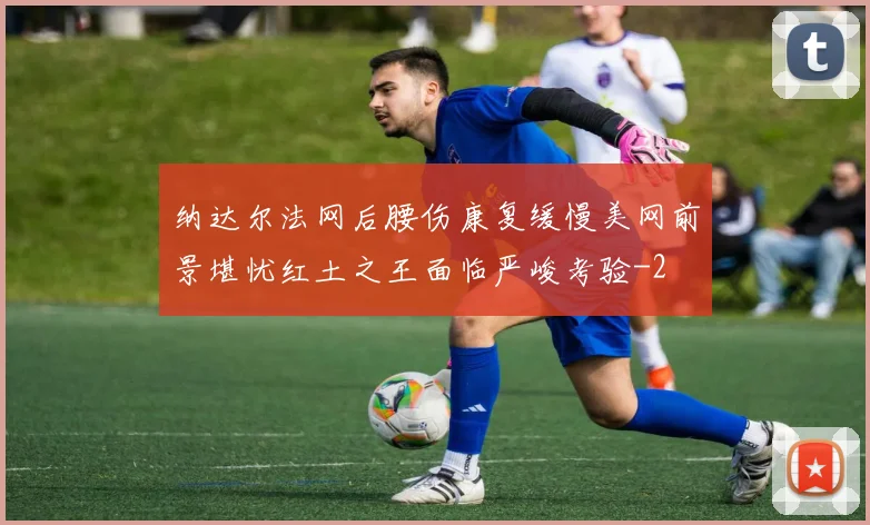 纳达尔法网后腰伤康复缓慢美网前景堪忧红土之王面临严峻考验