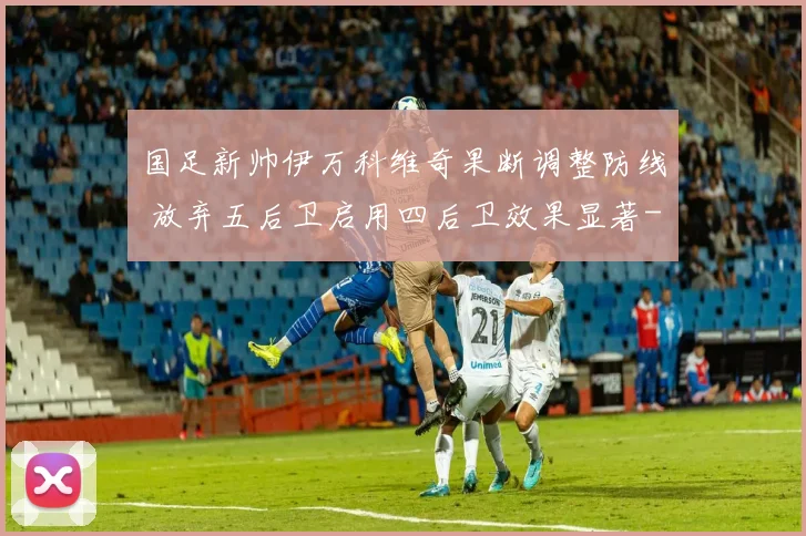 国足新帅伊万科维奇果断调整防线 放弃五后卫启用四后卫效果显著