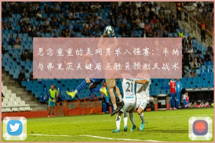 悬念重重的美网男单八强赛：辛纳与弗里茨关键局点胜负预测及战术揭秘