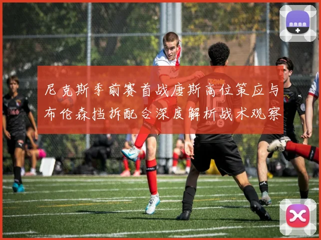 尼克斯季前赛首战唐斯高位策应与布伦森挡拆配合深度解析战术观察