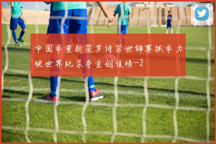 中国举重新星罗诗芳世锦赛抓举力破世界纪录夺金创佳绩