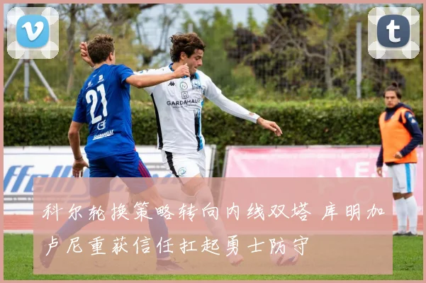 科尔轮换策略转向内线双塔 库明加卢尼重获信任扛起勇士防守
