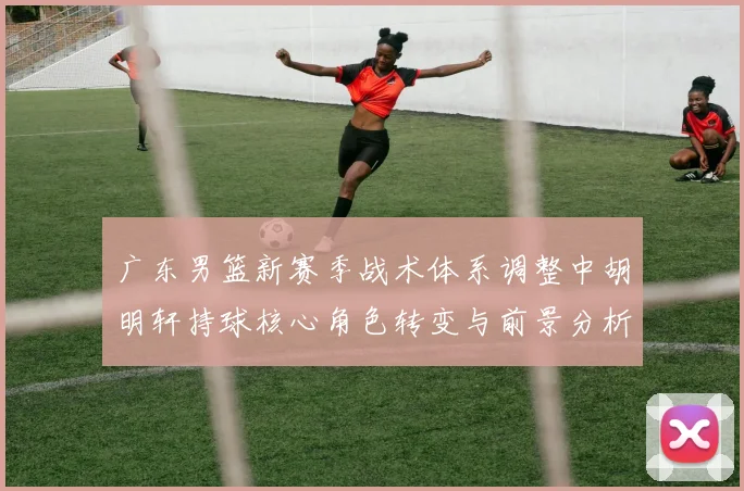 广东男篮新赛季战术体系调整中胡明轩持球核心角色转变与前景分析