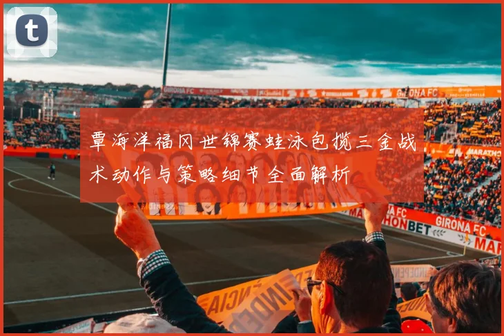 覃海洋福冈世锦赛蛙泳包揽三金战术动作与策略细节全面解析
