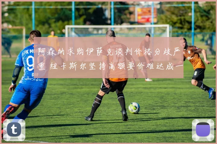 阿森纳求购伊萨克谈判价格分歧严重 纽卡斯尔坚持高额要价难达成一致
