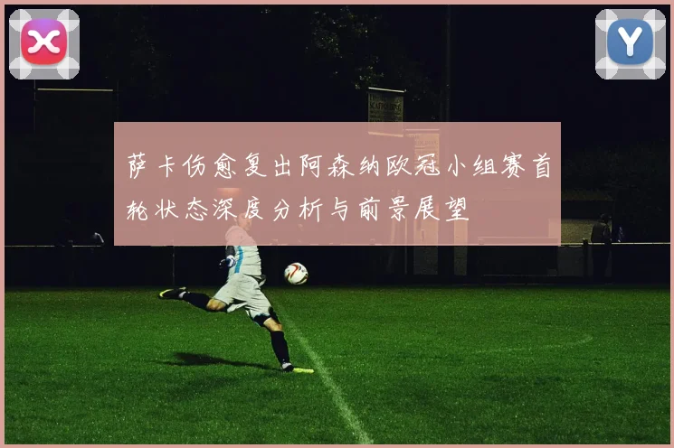萨卡伤愈复出阿森纳欧冠小组赛首轮状态深度分析与前景展望