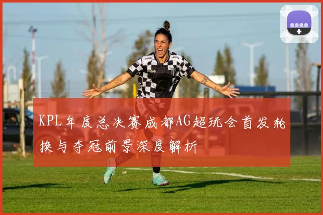 KPL年度总决赛成都AG超玩会首发轮换与夺冠前景深度解析