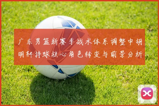广东男篮新赛季战术体系调整中胡明轩持球核心角色转变与前景分析