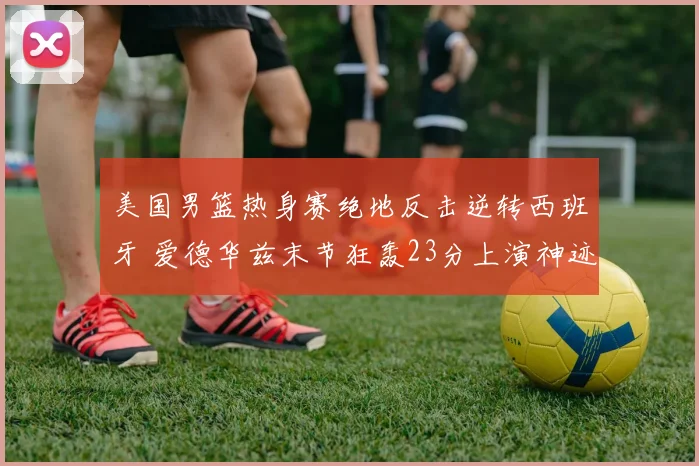 美国男篮热身赛绝地反击逆转西班牙 爱德华兹末节狂轰23分上演神迹