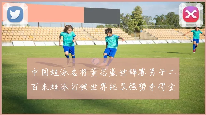 中国蛙泳名将董志豪世锦赛男子二百米蛙泳打破世界纪录强势夺得金牌