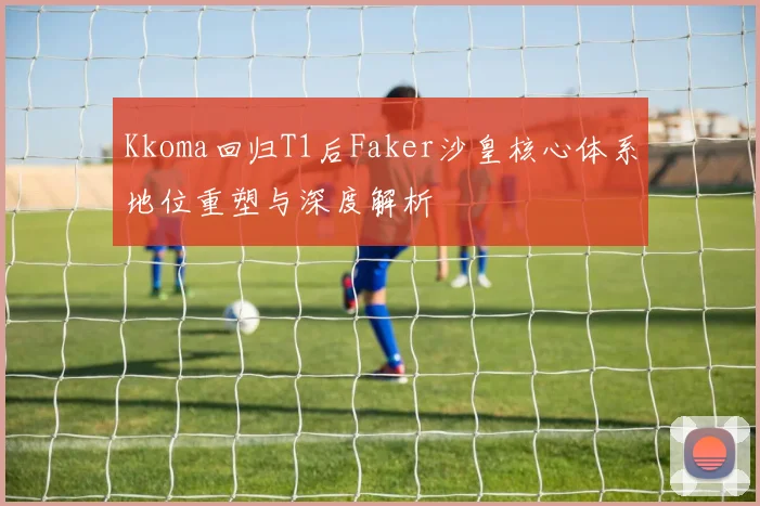 Kkoma回归T1后Faker沙皇核心体系地位重塑与深度解析