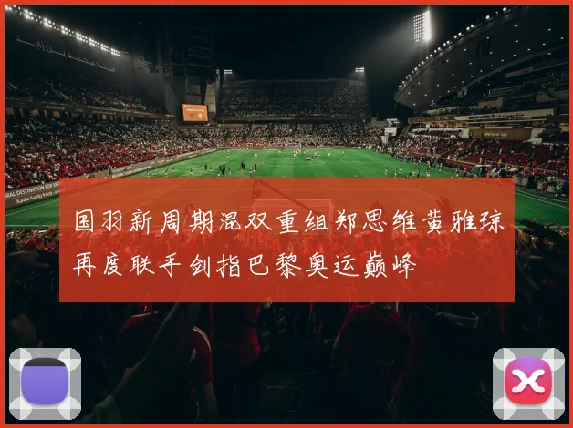 国羽新周期混双重组郑思维黄雅琼再度联手剑指巴黎奥运巅峰