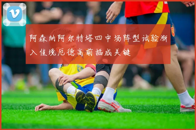 阿森纳阿尔特塔四中场阵型试验渐入佳境厄德高前插成关键